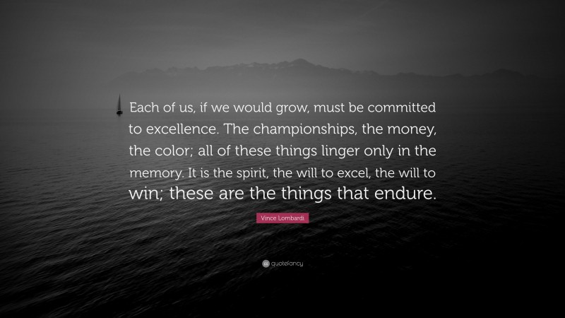 Vince Lombardi Quote: “Each of us, if we would grow, must be committed to excellence. The championships, the money, the color; all of these things linger only in the memory. It is the spirit, the will to excel, the will to win; these are the things that endure.”