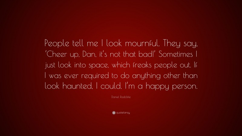 Daniel Radcliffe Quote: “People tell me I look mournful. They say, ‘Cheer up, Dan, it’s not that bad!’ Sometimes I just look into space, which freaks people out. If I was ever required to do anything other than look haunted, I could. I’m a happy person.”