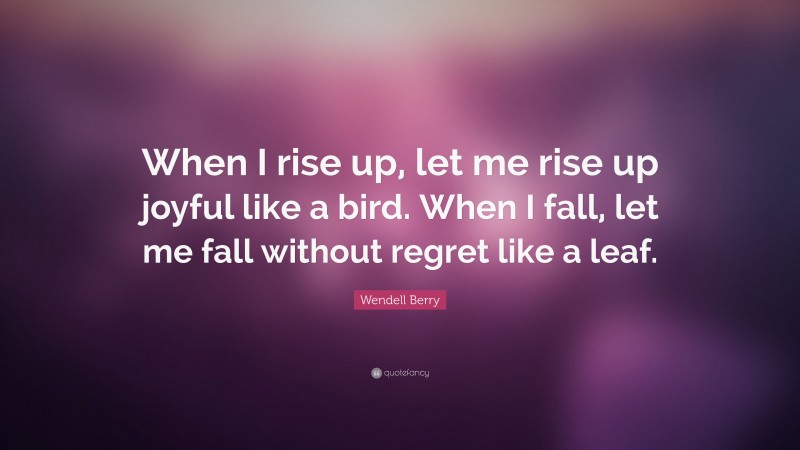 Wendell Berry Quote: “When I rise up, let me rise up joyful like a bird. When I fall, let me fall without regret like a leaf.”