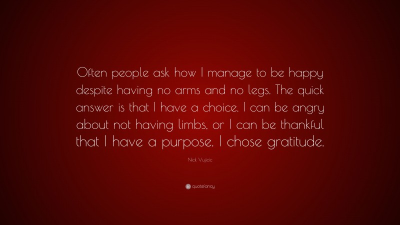 Nick Vujicic Quote: “Often people ask how I manage to be happy despite having no arms and no legs. The quick answer is that I have a choice. I can be angry about not having limbs, or I can be thankful that I have a purpose. I chose gratitude.”