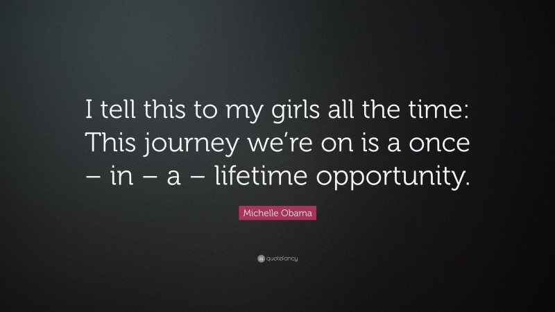 Michelle Obama Quote: “I tell this to my girls all the time: This journey we’re on is a once – in – a – lifetime opportunity.”
