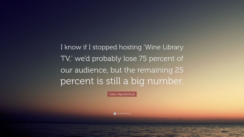 Gary Vaynerchuk Quote: “I know if I stopped hosting ‘Wine Library TV,’ we’d probably lose 75 percent of our audience, but the remaining 25 percent is still a big number.”
