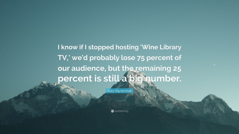 Gary Vaynerchuk Quote: “I know if I stopped hosting ‘Wine Library TV,’ we’d probably lose 75 percent of our audience, but the remaining 25 percent is still a big number.”