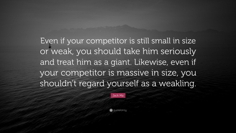 Jack Ma Quote: “Even if your competitor is still small in size or weak, you should take him seriously and treat him as a giant. Likewise, even if your competitor is massive in size, you shouldn’t regard yourself as a weakling.”