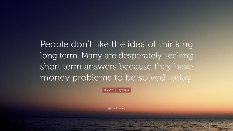 Robert T. Kiyosaki Quote: “People don’t like the idea of thinking long term. Many are desperately seeking short term answers because they have money problems to be solved today.”