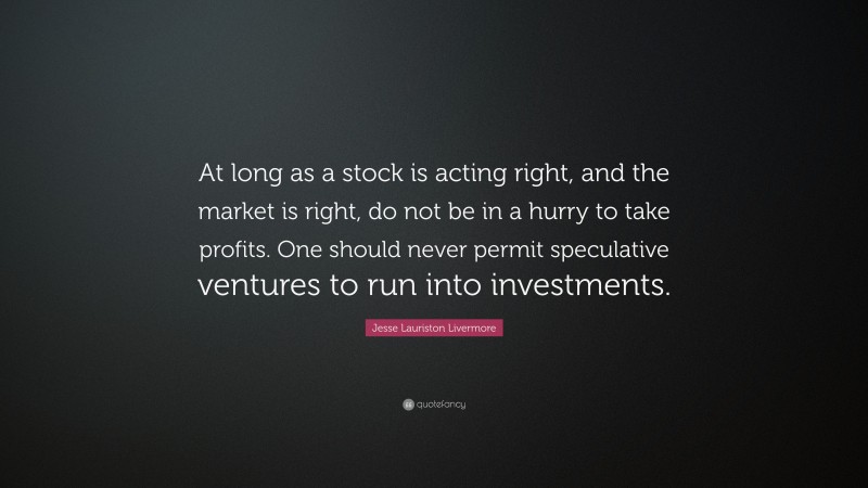 Jesse Lauriston Livermore Quote: “At long as a stock is acting right, and the market is right, do not be in a hurry to take profits. One should never permit speculative ventures to run into investments.”