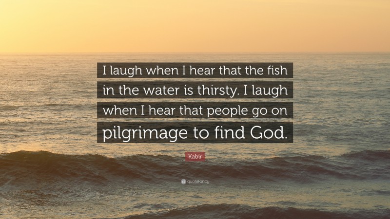 Kabir Quote: “I laugh when I hear that the fish in the water is thirsty. I laugh when I hear that people go on pilgrimage to find God.”