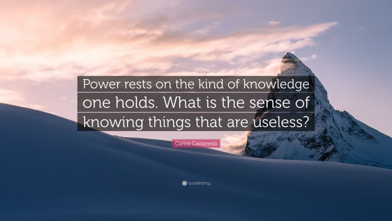 Carlos Castaneda Quote: “Power rests on the kind of knowledge one holds. What is the sense of knowing things that are useless?”