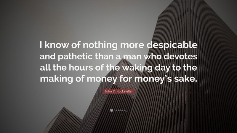 John D. Rockefeller Quote: “I know of nothing more despicable and pathetic than a man who devotes all the hours of the waking day to the making of money for money’s sake.”