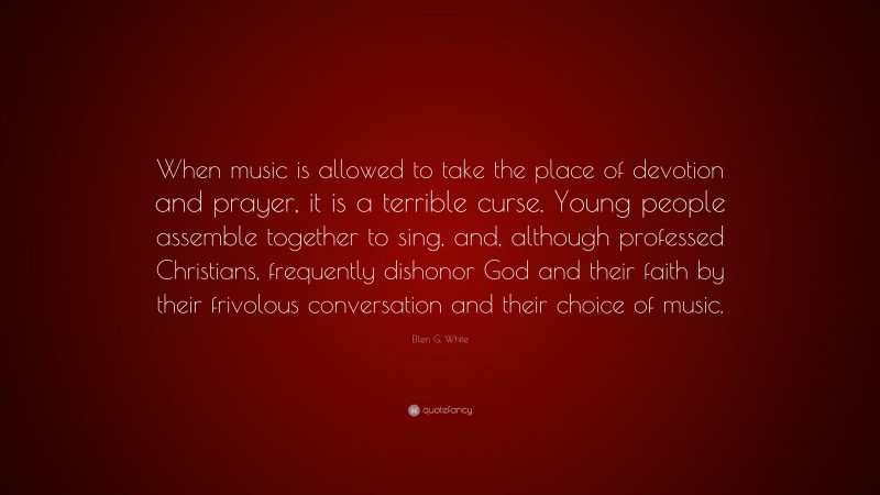 Ellen G. White Quote: “When music is allowed to take the place of devotion and prayer, it is a terrible curse. Young people assemble together to sing, and, although professed Christians, frequently dishonor God and their faith by their frivolous conversation and their choice of music.”