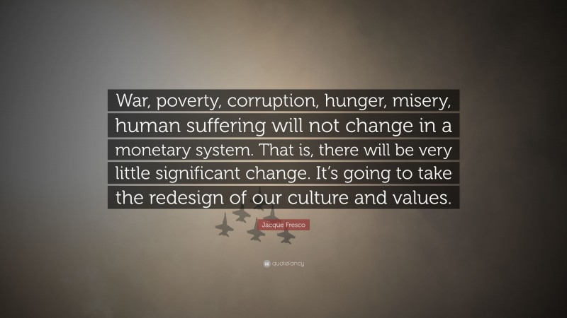 Jacque Fresco Quote: “War, poverty, corruption, hunger, misery, human suffering will not change in a monetary system. That is, there will be very little significant change. It’s going to take the redesign of our culture and values.”