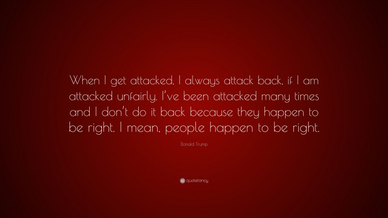 Donald Trump Quote: “When I get attacked, I always attack back, if I am attacked unfairly. I’ve been attacked many times and I don’t do it back because they happen to be right. I mean, people happen to be right.”