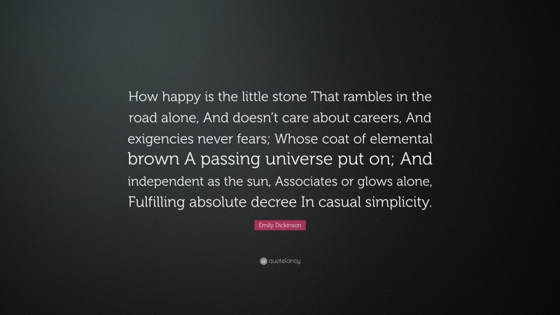 Emily Dickinson Quote: “How happy is the little stone That rambles in the road alone, And doesn’t care about careers, And exigencies never fears; Whose coat of elemental brown A passing universe put on; And independent as the sun, Associates or glows alone, Fulfilling absolute decree In casual simplicity.”