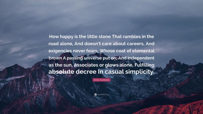 Emily Dickinson Quote: “How happy is the little stone That rambles in the road alone, And doesn’t care about careers, And exigencies never fears; Whose coat of elemental brown A passing universe put on; And independent as the sun, Associates or glows alone, Fulfilling absolute decree In casual simplicity.”