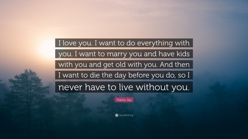 Stacey Jay Quote: “I love you. I want to do everything with you. I want to marry you and have kids with you and get old with you. And then I want to die the day before you do, so I never have to live without you.”
