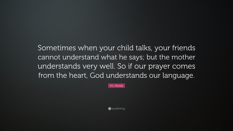D.L. Moody Quote: “Sometimes when your child talks, your friends cannot understand what he says; but the mother understands very well. So if our prayer comes from the heart, God understands our language.”