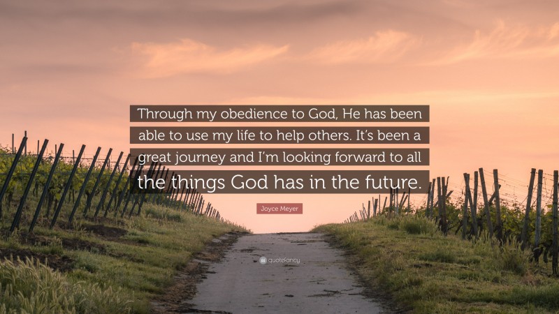 Joyce Meyer Quote: “Through my obedience to God, He has been able to use my life to help others. It’s been a great journey and I’m looking forward to all the things God has in the future.”