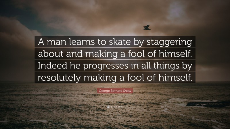 George Bernard Shaw Quote: “A man learns to skate by staggering about and making a fool of himself. Indeed he progresses in all things by resolutely making a fool of himself.”