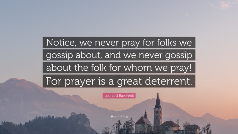 Leonard Ravenhill Quote: “Notice, we never pray for folks we gossip about, and we never gossip about the folk for whom we pray! For prayer is a great deterrent.”