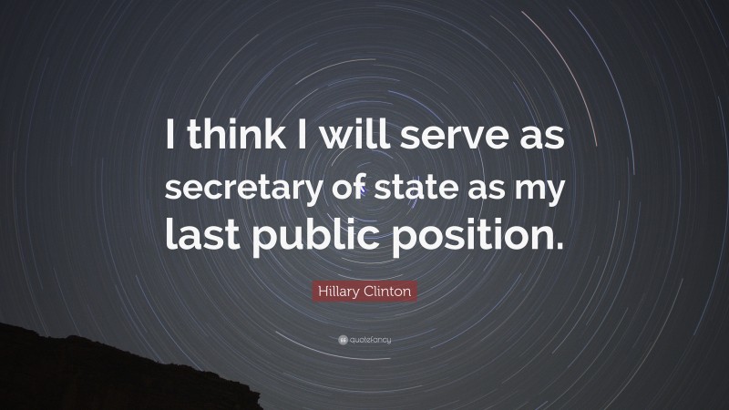 Hillary Clinton Quote: “I think I will serve as secretary of state as my last public position.”