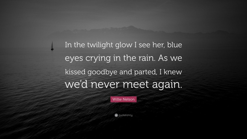 Willie Nelson Quote: “In the twilight glow I see her, blue eyes crying in the rain. As we kissed goodbye and parted, I knew we’d never meet again.”