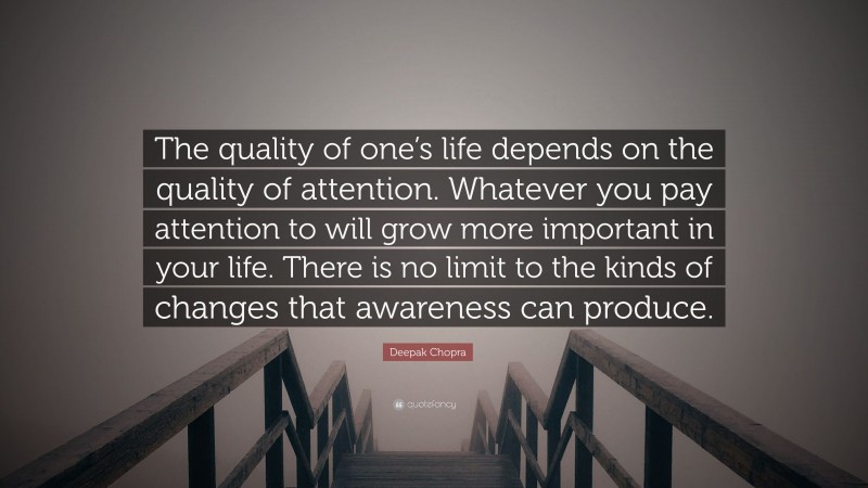 Deepak Chopra Quote: “The quality of one’s life depends on the quality of attention. Whatever you pay attention to will grow more important in your life. There is no limit to the kinds of changes that awareness can produce.”
