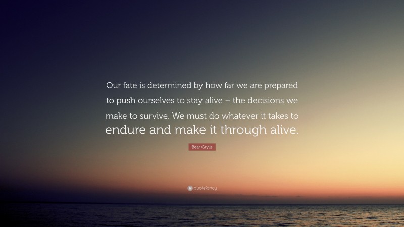 Bear Grylls Quote: “Our fate is determined by how far we are prepared to push ourselves to stay alive – the decisions we make to survive. We must do whatever it takes to endure and make it through alive.”