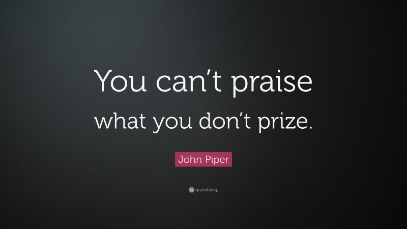 John Piper Quote: “You can’t praise what you don’t prize.”