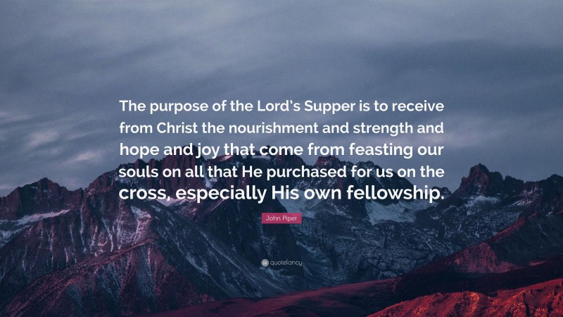 John Piper Quote: “The purpose of the Lord’s Supper is to receive from Christ the nourishment and strength and hope and joy that come from feasting our souls on all that He purchased for us on the cross, especially His own fellowship.”