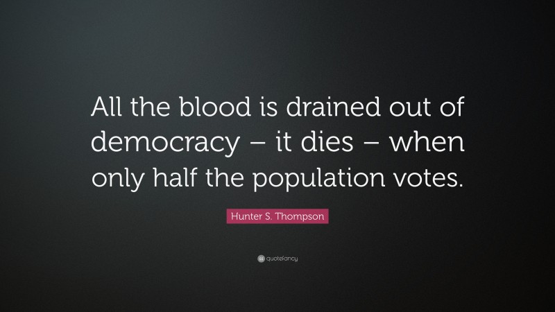 Hunter S. Thompson Quote: “All the blood is drained out of democracy – it dies – when only half the population votes.”