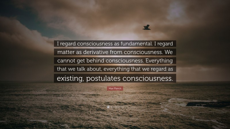 Max Planck Quote: “I regard consciousness as fundamental. I regard matter as derivative from consciousness. We cannot get behind consciousness. Everything that we talk about, everything that we regard as existing, postulates consciousness.”