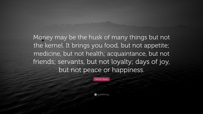 Henrik Ibsen Quote: “Money may be the husk of many things but not the kernel. It brings you food, but not appetite; medicine, but not health; acquaintance, but not friends; servants, but not loyalty; days of joy, but not peace or happiness.”