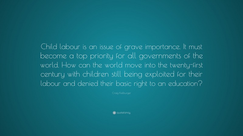 Craig Kielburger Quote: “Child labour is an issue of grave importance. It must become a top priority for all governments of the world. How can the world move into the twenty-first century with children still being exploited for their labour and denied their basic right to an education?”