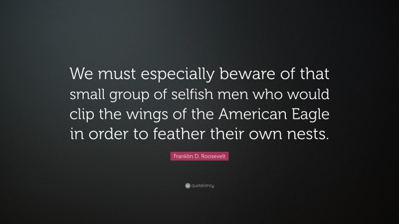 Franklin D. Roosevelt Quote: “We must especially beware of that small group of selfish men who would clip the wings of the American Eagle in order to feather their own nests.”