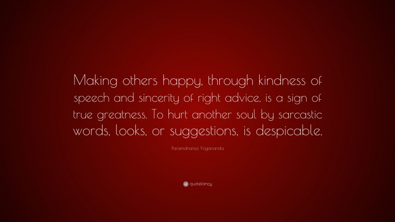 Paramahansa Yogananda Quote: “Making others happy, through kindness of speech and sincerity of right advice, is a sign of true greatness. To hurt another soul by sarcastic words, looks, or suggestions, is despicable.”