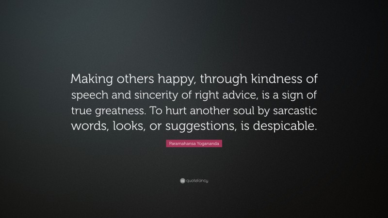 Paramahansa Yogananda Quote: “Making others happy, through kindness of speech and sincerity of right advice, is a sign of true greatness. To hurt another soul by sarcastic words, looks, or suggestions, is despicable.”