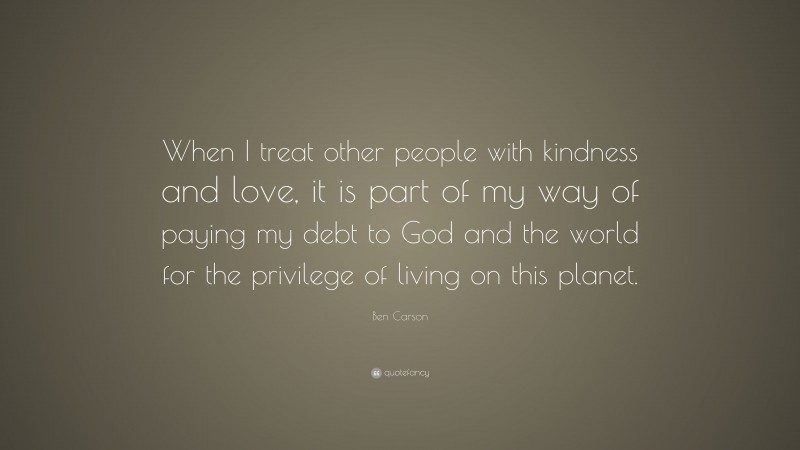 Ben Carson Quote: “When I treat other people with kindness and love, it is part of my way of paying my debt to God and the world for the privilege of living on this planet.”