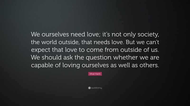 Nhat Hanh Quote: “We ourselves need love; it’s not only society, the world outside, that needs love. But we can’t expect that love to come from outside of us. We should ask the question whether we are capable of loving ourselves as well as others.”