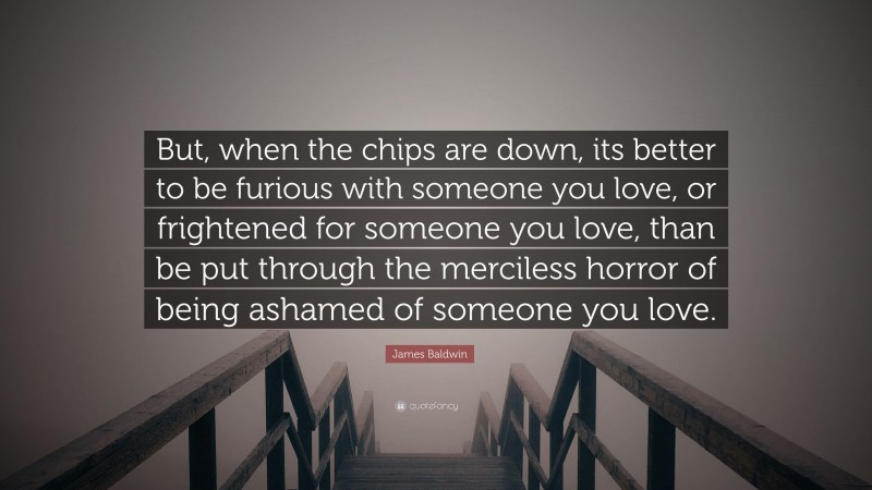James Baldwin Quote: “But, when the chips are down, its better to be furious with someone you love, or frightened for someone you love, than be put through the merciless horror of being ashamed of someone you love.”