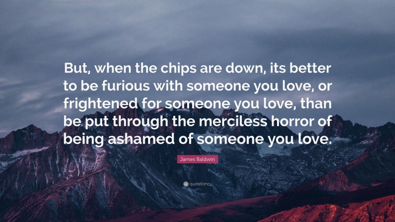 James Baldwin Quote: “But, when the chips are down, its better to be furious with someone you love, or frightened for someone you love, than be put through the merciless horror of being ashamed of someone you love.”