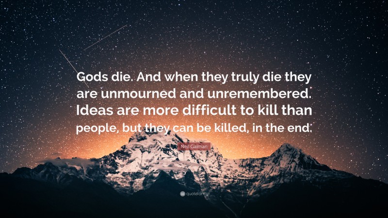 Neil Gaiman Quote: “Gods die. And when they truly die they are unmourned and unremembered. Ideas are more difficult to kill than people, but they can be killed, in the end.”