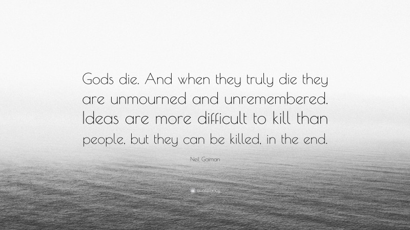 Neil Gaiman Quote: “Gods die. And when they truly die they are unmourned and unremembered. Ideas are more difficult to kill than people, but they can be killed, in the end.”