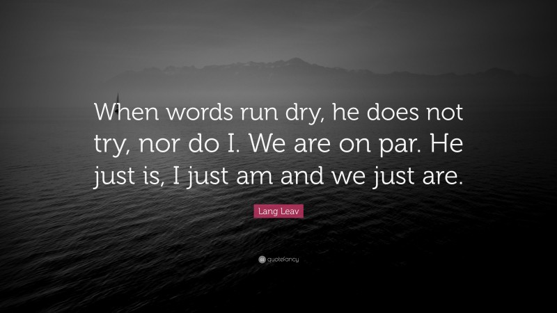 Lang Leav Quote: “When words run dry, he does not try, nor do I. We are on par. He just is, I just am and we just are.”