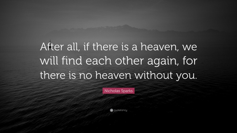 Nicholas Sparks Quote: “After all, if there is a heaven, we will find each other again, for there is no heaven without you.”