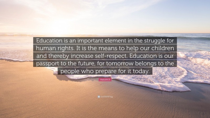 Malcolm X Quote: “Education is an important element in the struggle for human rights. It is the means to help our children and thereby increase self-respect. Education is our passport to the future, for tomorrow belongs to the people who prepare for it today.”