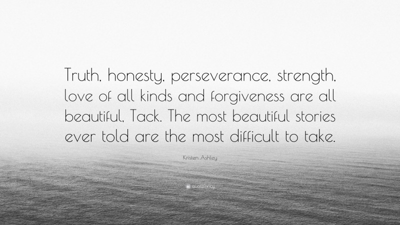 Kristen Ashley Quote: “Truth, honesty, perseverance, strength, love of all kinds and forgiveness are all beautiful, Tack. The most beautiful stories ever told are the most difficult to take.”