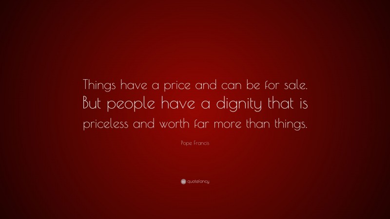 Pope Francis Quote: “Things have a price and can be for sale. But people have a dignity that is priceless and worth far more than things.”