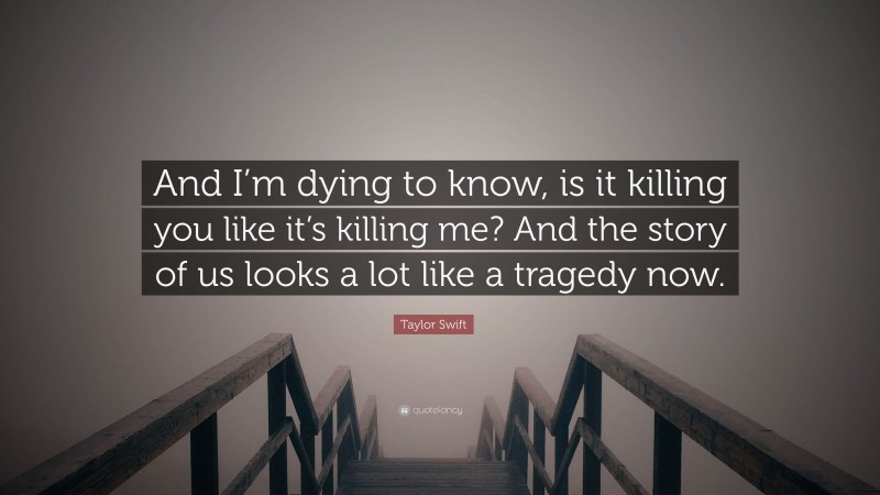 Taylor Swift Quote: “And I’m dying to know, is it killing you like it’s killing me? And the story of us looks a lot like a tragedy now.”