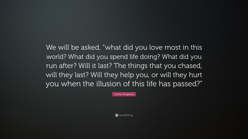Yasmin Mogahed Quote: “We will be asked, “what did you love most in this world? What did you spend life doing? What did you run after? Will it last? The things that you chased, will they last? Will they help you, or will they hurt you when the illusion of this life has passed?””