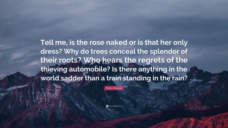 Pablo Neruda Quote: “Tell me, is the rose naked or is that her only dress? Why do trees conceal the splendor of their roots? Who hears the regrets of the thieving automobile? Is there anything in the world sadder than a train standing in the rain?”